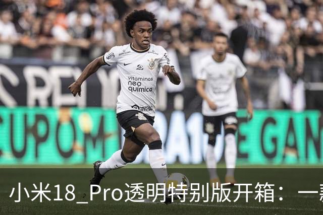 小米18 Pro透明特别版开箱：一款兼具时尚与科技的艺术品